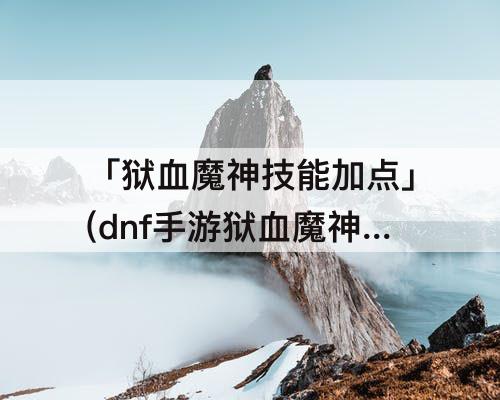 「狱血魔神技能加点」(dnf手游狱血魔神技能加点)