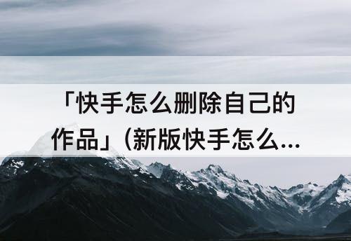 「快手怎么删除自己的作品」(新版快手怎么删除自己的作品)