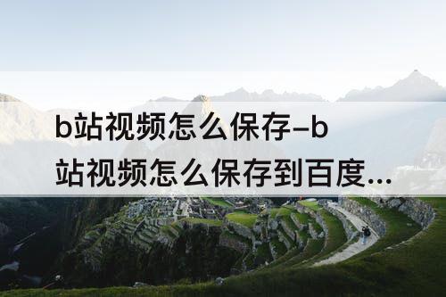 b站视频怎么保存-b站视频怎么保存到百度网盘
