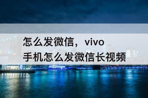 怎么发微信，vivo手机怎么发微信长视频