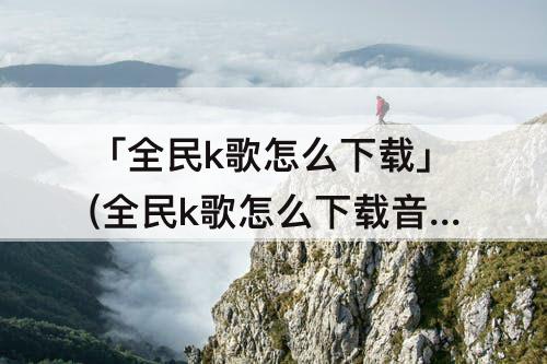 「全民k歌怎么下载」(全民k歌怎么下载音频到手机上)
