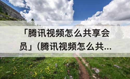 「腾讯视频怎么共享会员」(腾讯视频怎么共享会员给微信好友)