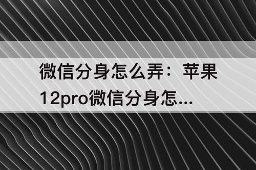 微信分身怎么弄：苹果12pro微信分身怎么弄