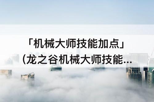 「机械大师技能加点」(龙之谷机械大师技能加点)