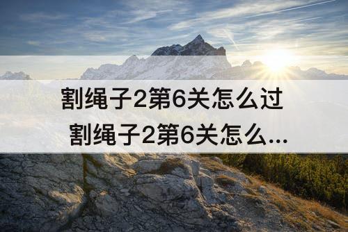 割绳子2第6关怎么过 割绳子2第6关怎么过沙漠大坝
