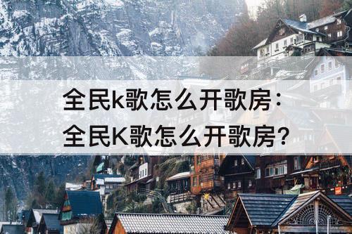 全民k歌怎么开歌房：全民K歌怎么开歌房?