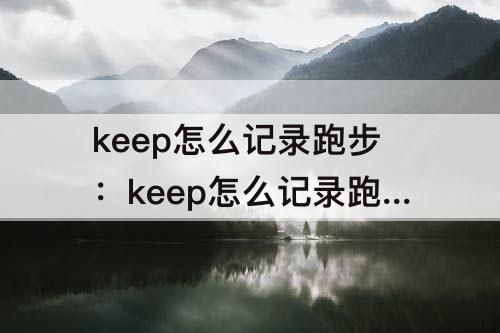 keep怎么记录跑步：keep怎么记录跑步公里准确吗