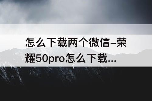 怎么下载两个微信-荣耀50pro怎么下载两个微信