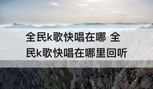 全民k歌快唱在哪 全民k歌快唱在哪里回听