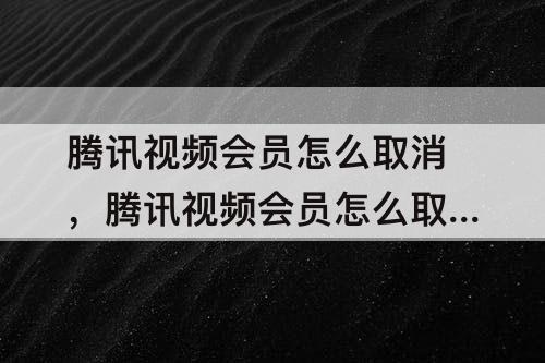 腾讯视频会员怎么取消，腾讯视频会员怎么取消自动续费