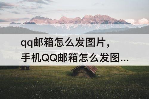 qq邮箱怎么发图片，手机QQ邮箱怎么发图片邮件