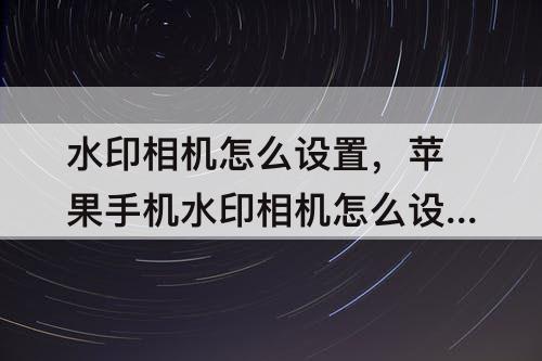 水印相机怎么设置，苹果手机水印相机怎么设置