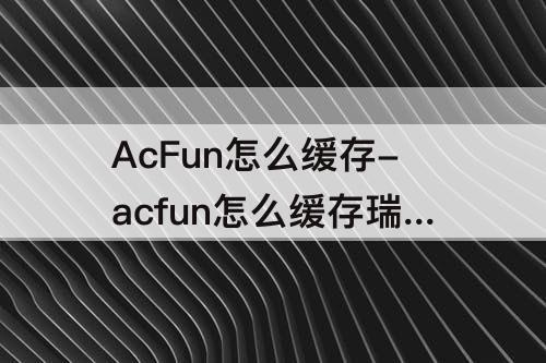 AcFun怎么缓存-acfun怎么缓存瑞克和莫蒂