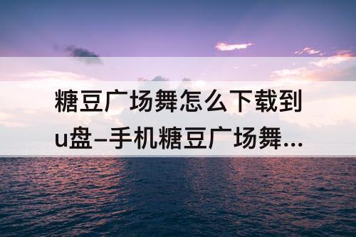 糖豆广场舞怎么下载到u盘-手机糖豆广场舞怎么下载到u盘