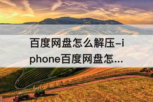 百度网盘怎么解压-iphone百度网盘怎么解压分卷压缩包