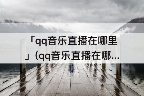 「qq音乐直播在哪里」(qq音乐直播在哪里看收益)