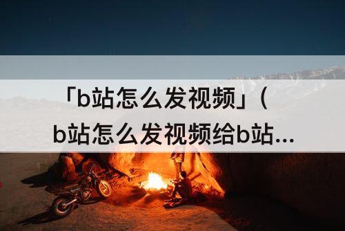 「b站怎么发视频」(b站怎么发视频给b站好友)