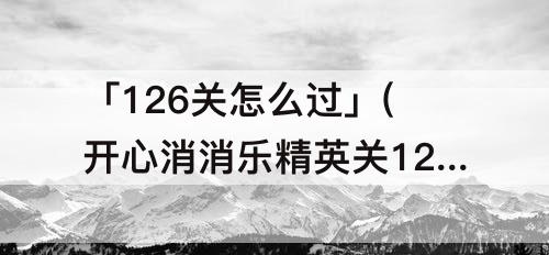 「126关怎么过」(开心消消乐精英关126关怎么过教程)
