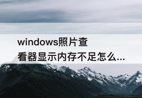 windows照片查看器显示内存不足怎么办 windows照片查看器显示内存不足怎么办明明空间很大
