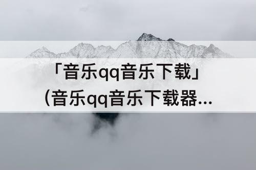 「音乐qq音乐下载」(音乐qq音乐下载器)