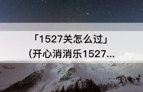 「1527关怎么过」(开心消消乐1527关怎么过关?)