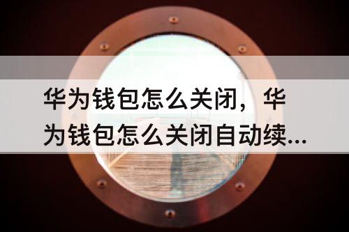 华为钱包怎么关闭，华为钱包怎么关闭自动续费