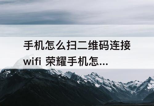 手机怎么扫二维码连接wifi 荣耀手机怎么扫二维码连接wifi