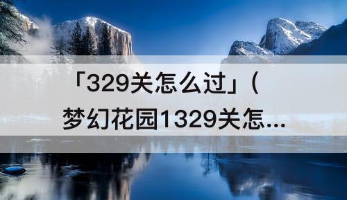 「329关怎么过」(梦幻花园1329关怎么过)
