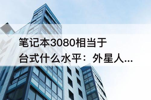 笔记本3080相当于台式什么水平：外星人笔记本3080相当于台式什么水平