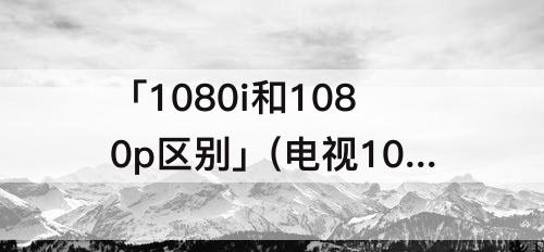 「1080i和1080p区别」(电视1080i和1080p区别还有4k)