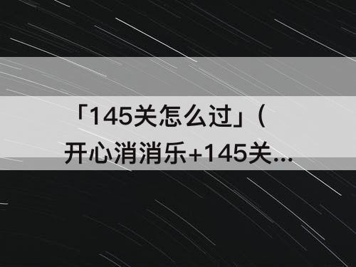 「145关怎么过」(开心消消乐+145关怎么过关?)