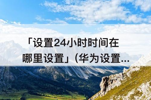 「设置24小时时间在哪里设置」(华为设置24小时时间在哪里设置)