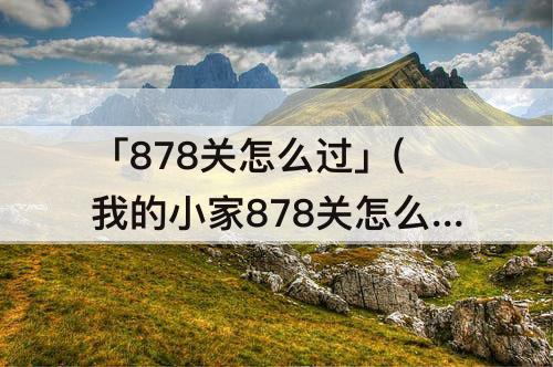 「878关怎么过」(我的小家878关怎么过)