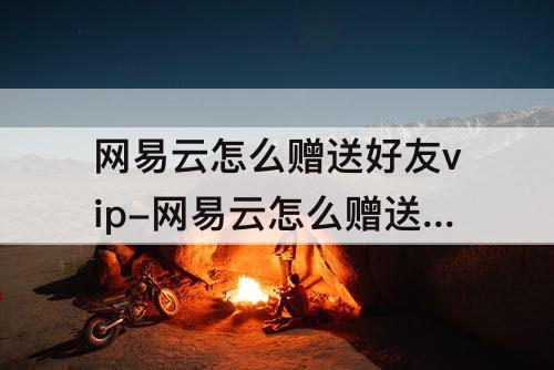 网易云怎么赠送好友vip-网易云怎么赠送好友vip5天