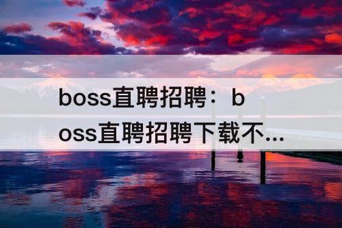 boss直聘招聘：boss直聘招聘下载不了