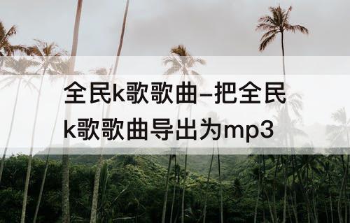 全民k歌歌曲-把全民k歌歌曲导出为mp3