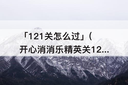 「121关怎么过」(开心消消乐精英关121关怎么过关)