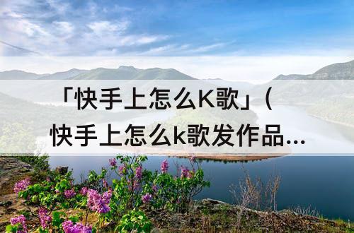 「快手上怎么K歌」(快手上怎么k歌发作品)
