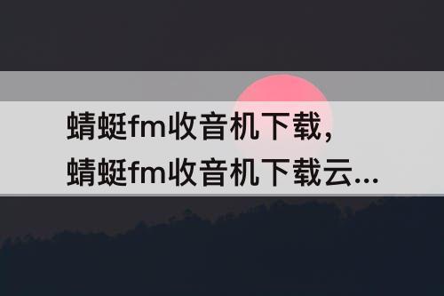 蜻蜓fm收音机下载，蜻蜓fm收音机下载云南电台
