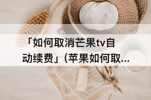 「如何取消芒果tv自动续费」(苹果如何取消芒果tv自动续费支付宝)