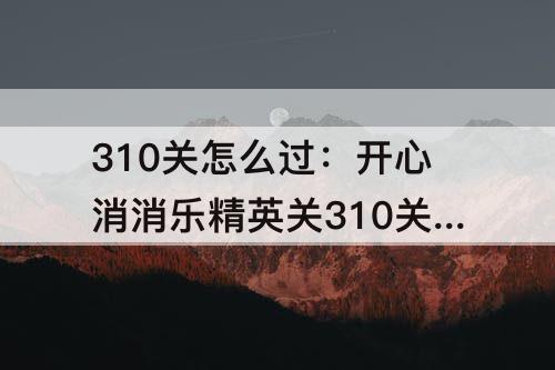 310关怎么过：开心消消乐精英关310关怎么过