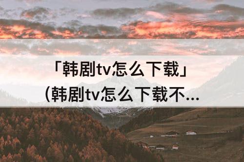 「韩剧tv怎么下载」(韩剧tv怎么下载不了)