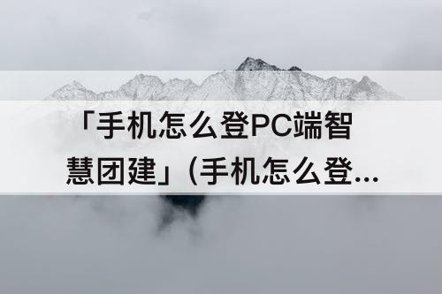 「手机怎么登PC端智慧团建」(手机怎么登pc端智慧团建进行关系转接)