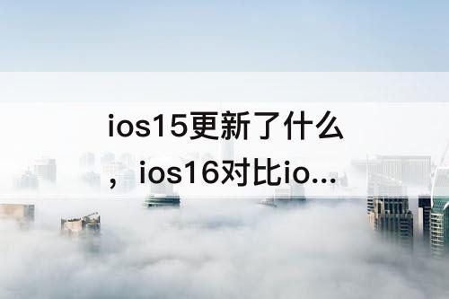 ios15更新了什么，ios16对比ios15更新了什么