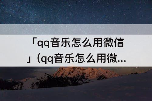 「qq音乐怎么用微信」(qq音乐怎么用微信支付买专辑)