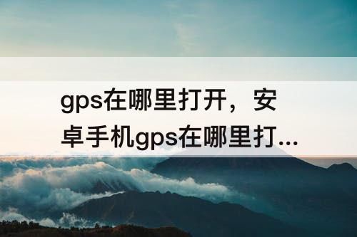 gps在哪里打开，安卓手机gps在哪里打开