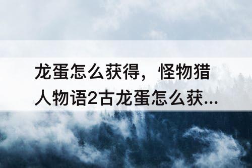 龙蛋怎么获得，怪物猎人物语2古龙蛋怎么获得