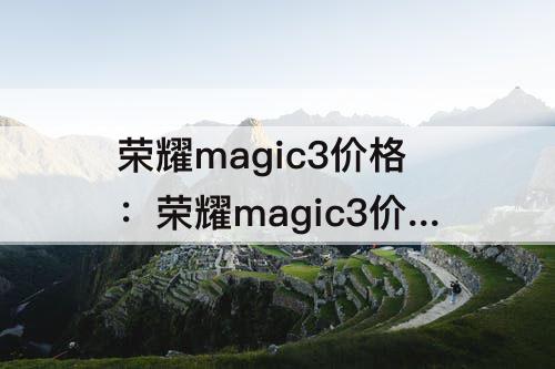荣耀magic3价格：荣耀magic3价格256手机好吗