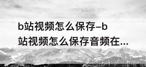 b站视频怎么保存-b站视频怎么保存音频在手机本地
