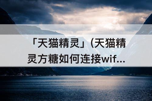 「天猫精灵」(天猫精灵方糖如何连接wifi)
